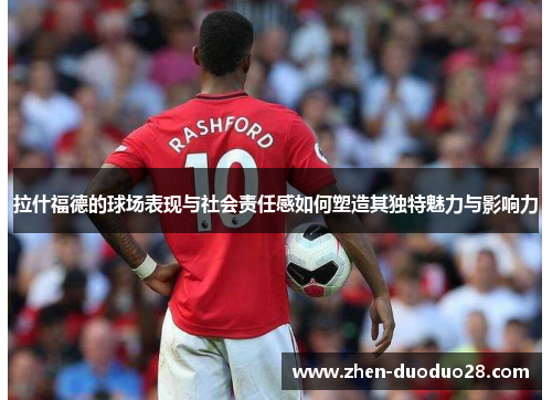拉什福德的球场表现与社会责任感如何塑造其独特魅力与影响力