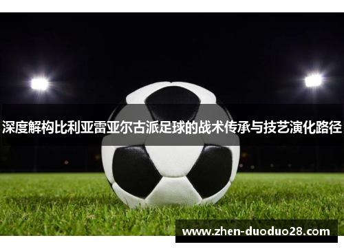 深度解构比利亚雷亚尔古派足球的战术传承与技艺演化路径