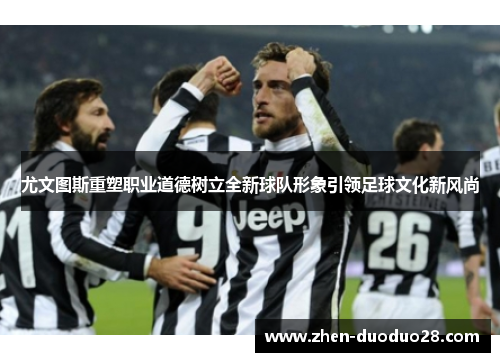 尤文图斯重塑职业道德树立全新球队形象引领足球文化新风尚