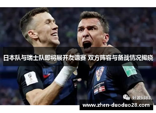日本队与瑞士队即将展开友谊赛 双方阵容与备战情况揭晓