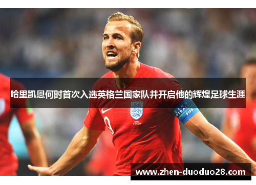 哈里凯恩何时首次入选英格兰国家队并开启他的辉煌足球生涯