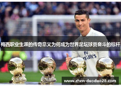 梅西职业生涯的传奇意义为何成为世界足坛球员奋斗的标杆