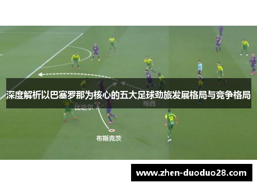 深度解析以巴塞罗那为核心的五大足球劲旅发展格局与竞争格局