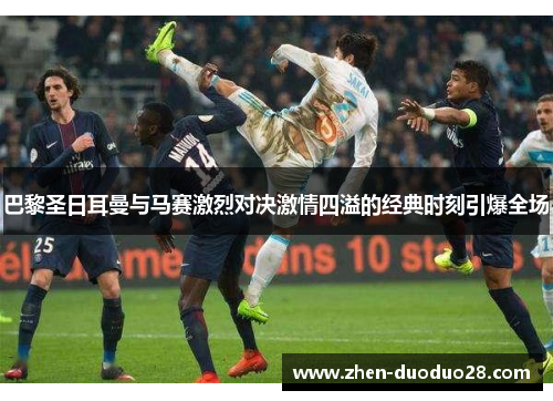 巴黎圣日耳曼与马赛激烈对决激情四溢的经典时刻引爆全场 巴黎圣日耳曼与马赛激烈对决激情四溢的经典时刻引爆全场